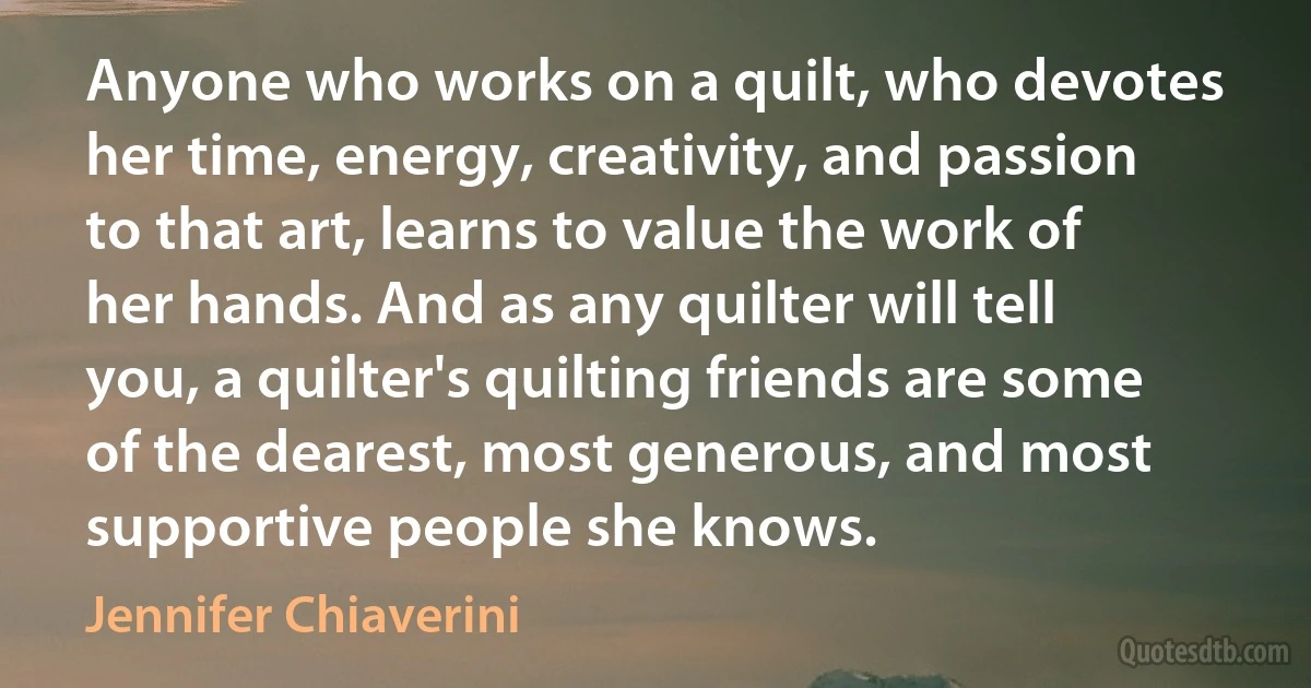 Anyone who works on a quilt, who devotes her time, energy, creativity, and passion to that art, learns to value the work of her hands. And as any quilter will tell you, a quilter's quilting friends are some of the dearest, most generous, and most supportive people she knows. (Jennifer Chiaverini)