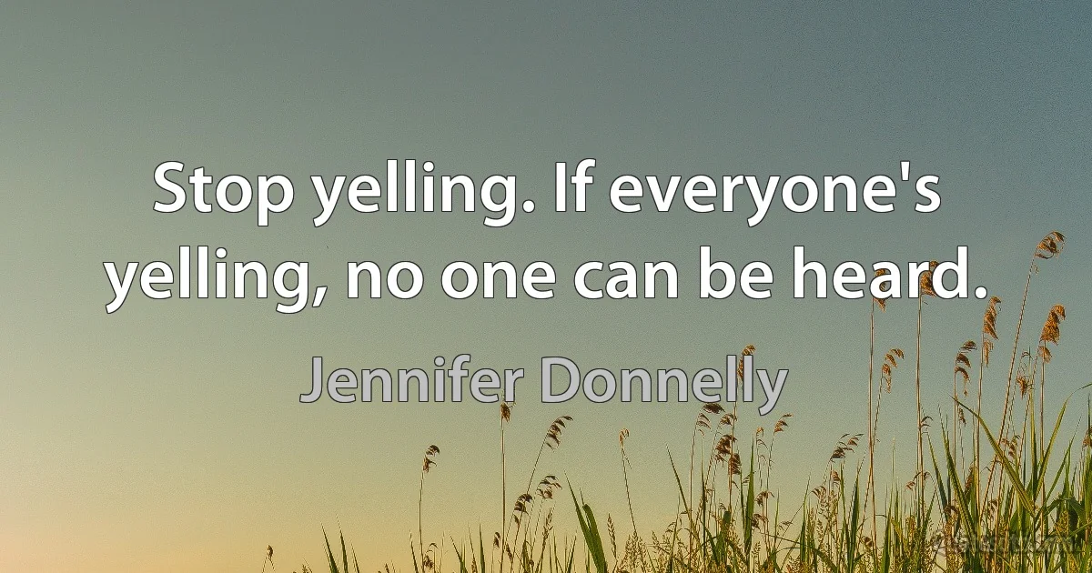 Stop yelling. If everyone's yelling, no one can be heard. (Jennifer Donnelly)