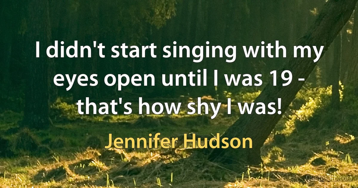 I didn't start singing with my eyes open until I was 19 - that's how shy I was! (Jennifer Hudson)