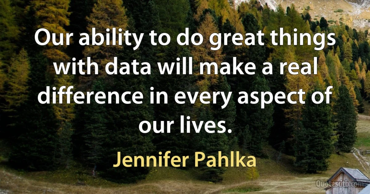 Our ability to do great things with data will make a real difference in every aspect of our lives. (Jennifer Pahlka)