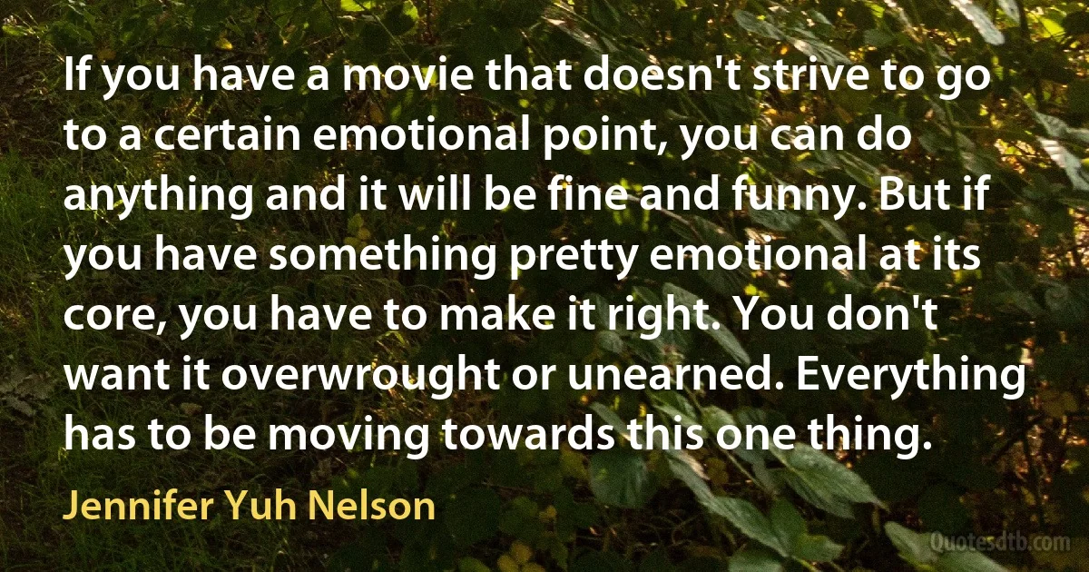 If you have a movie that doesn't strive to go to a certain emotional point, you can do anything and it will be fine and funny. But if you have something pretty emotional at its core, you have to make it right. You don't want it overwrought or unearned. Everything has to be moving towards this one thing. (Jennifer Yuh Nelson)