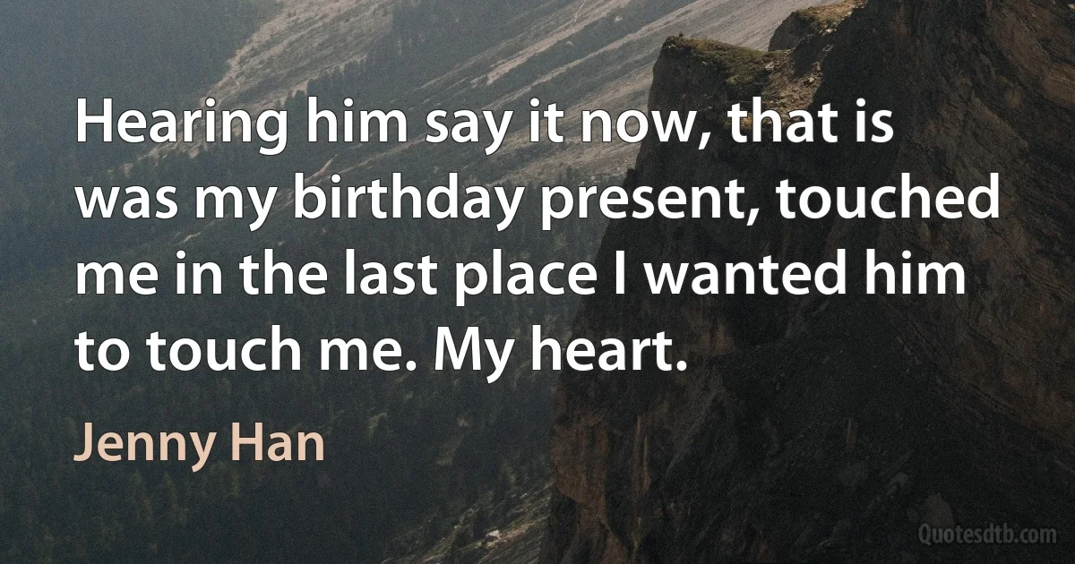 Hearing him say it now, that is was my birthday present, touched me in the last place I wanted him to touch me. My heart. (Jenny Han)