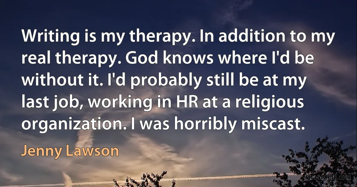 Writing is my therapy. In addition to my real therapy. God knows where I'd be without it. I'd probably still be at my last job, working in HR at a religious organization. I was horribly miscast. (Jenny Lawson)