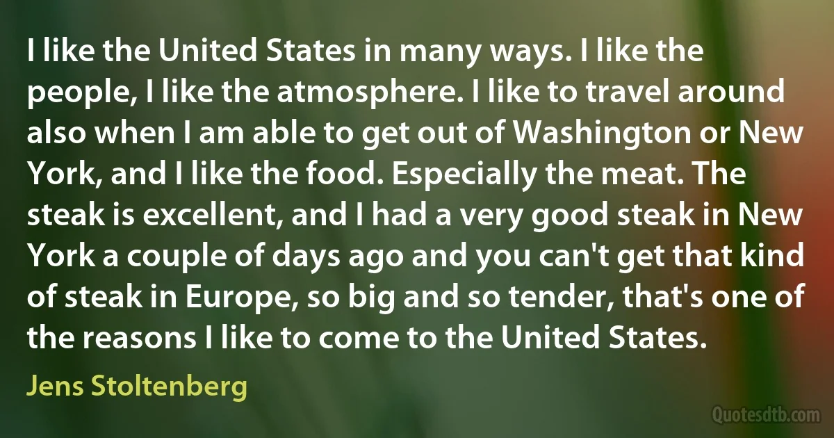 I like the United States in many ways. I like the people, I like the atmosphere. I like to travel around also when I am able to get out of Washington or New York, and I like the food. Especially the meat. The steak is excellent, and I had a very good steak in New York a couple of days ago and you can't get that kind of steak in Europe, so big and so tender, that's one of the reasons I like to come to the United States. (Jens Stoltenberg)