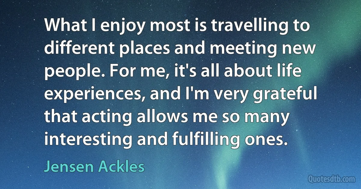 What I enjoy most is travelling to different places and meeting new people. For me, it's all about life experiences, and I'm very grateful that acting allows me so many interesting and fulfilling ones. (Jensen Ackles)