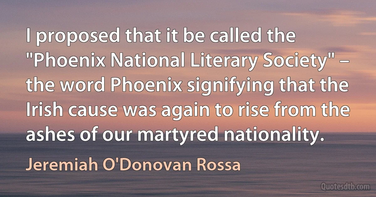 I proposed that it be called the "Phoenix National Literary Society" – the word Phoenix signifying that the Irish cause was again to rise from the ashes of our martyred nationality. (Jeremiah O'Donovan Rossa)