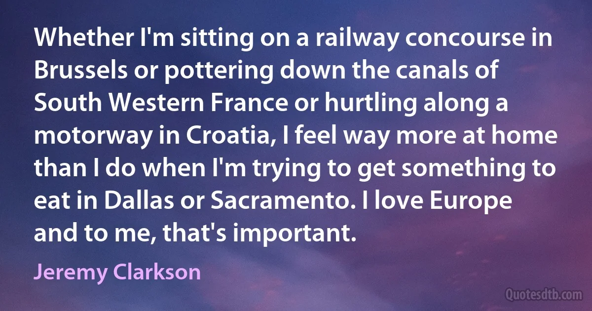 Whether I'm sitting on a railway concourse in Brussels or pottering down the canals of South Western France or hurtling along a motorway in Croatia, I feel way more at home than I do when I'm trying to get something to eat in Dallas or Sacramento. I love Europe and to me, that's important. (Jeremy Clarkson)