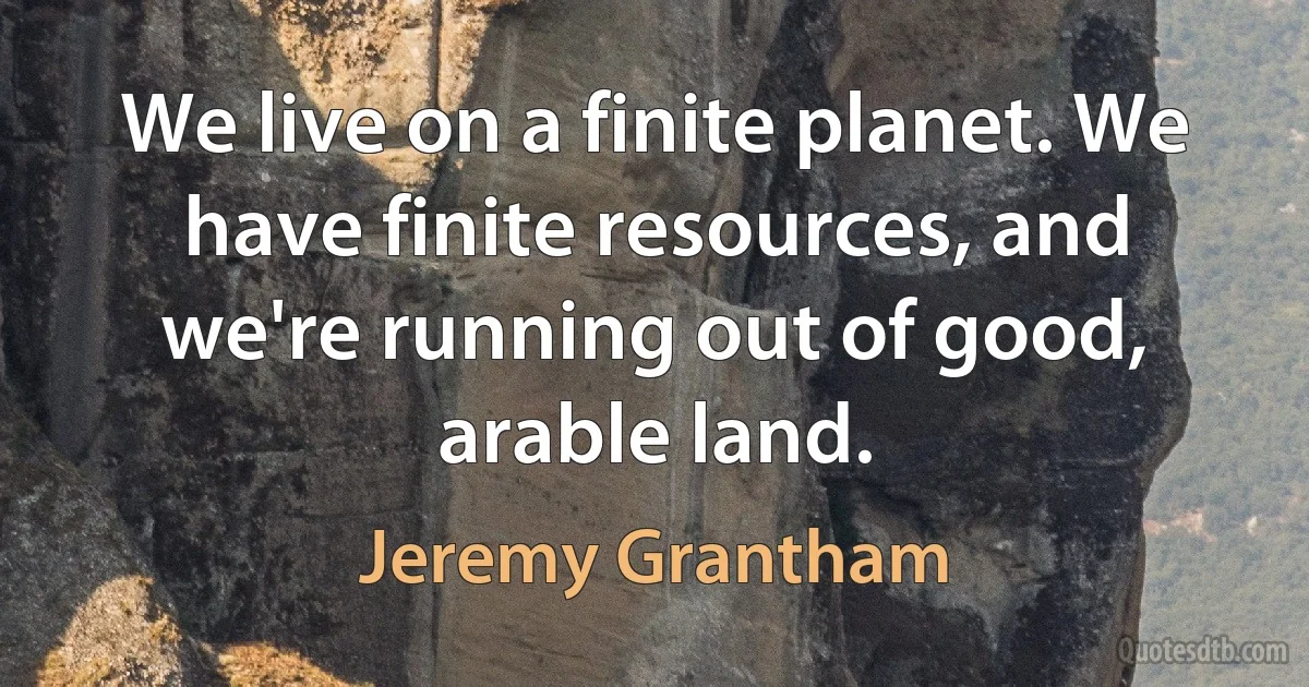 We live on a finite planet. We have finite resources, and we're running out of good, arable land. (Jeremy Grantham)