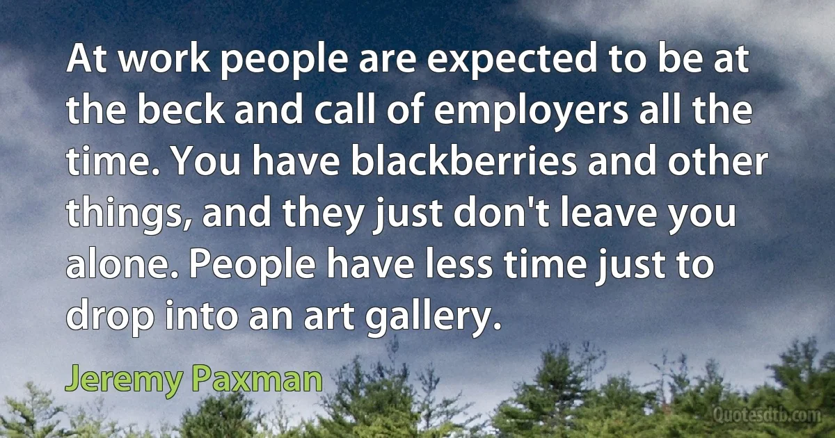 At work people are expected to be at the beck and call of employers all the time. You have blackberries and other things, and they just don't leave you alone. People have less time just to drop into an art gallery. (Jeremy Paxman)