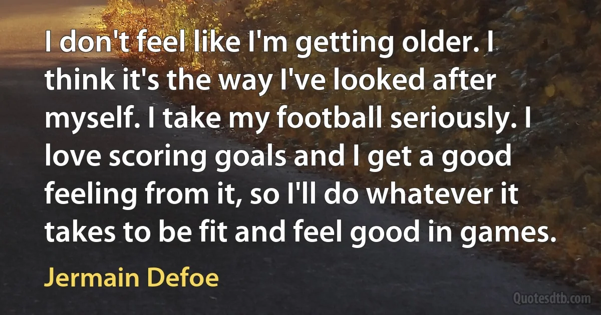 I don't feel like I'm getting older. I think it's the way I've looked after myself. I take my football seriously. I love scoring goals and I get a good feeling from it, so I'll do whatever it takes to be fit and feel good in games. (Jermain Defoe)