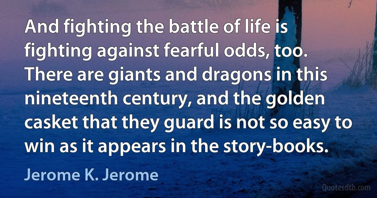 And fighting the battle of life is fighting against fearful odds, too. There are giants and dragons in this nineteenth century, and the golden casket that they guard is not so easy to win as it appears in the story-books. (Jerome K. Jerome)