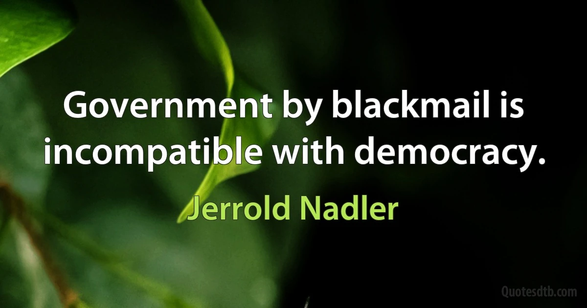 Government by blackmail is incompatible with democracy. (Jerrold Nadler)