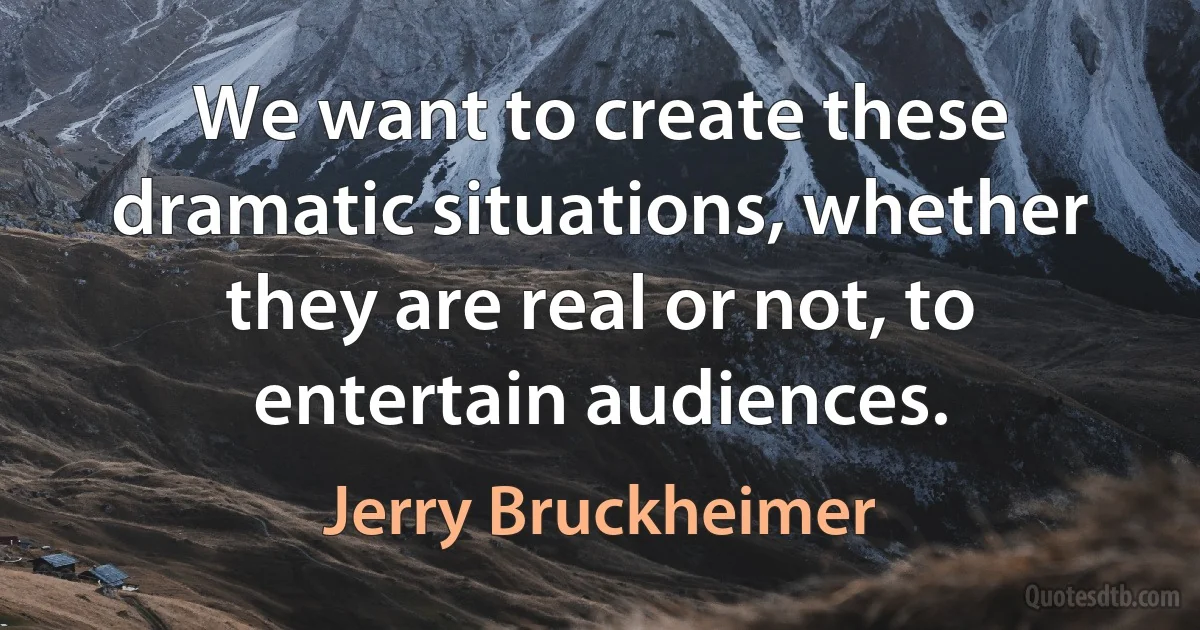 We want to create these dramatic situations, whether they are real or not, to entertain audiences. (Jerry Bruckheimer)