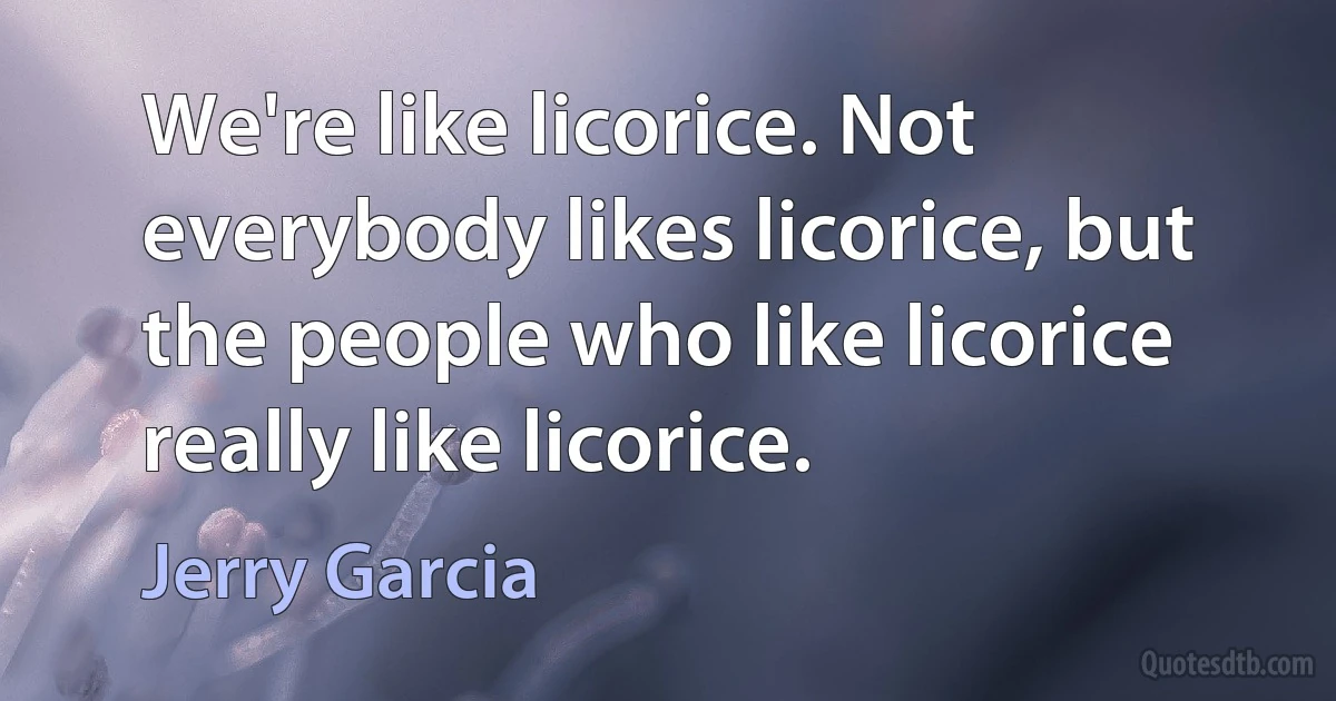 We're like licorice. Not everybody likes licorice, but the people who like licorice really like licorice. (Jerry Garcia)