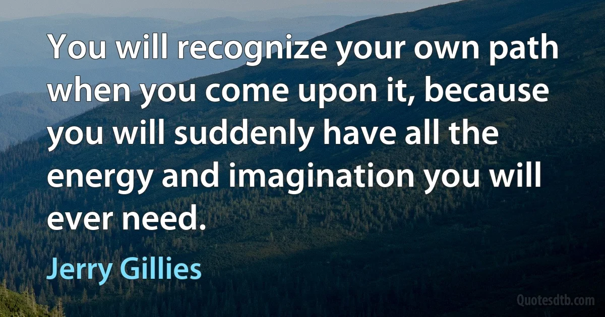 You will recognize your own path when you come upon it, because you will suddenly have all the energy and imagination you will ever need. (Jerry Gillies)