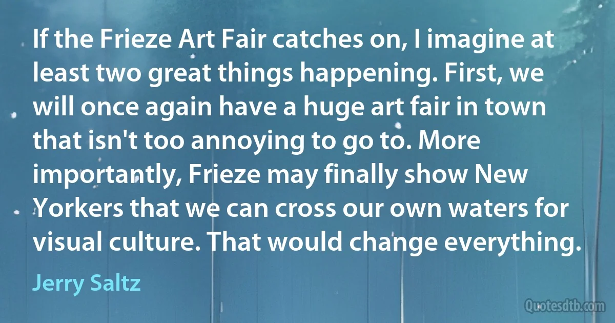 If the Frieze Art Fair catches on, I imagine at least two great things happening. First, we will once again have a huge art fair in town that isn't too annoying to go to. More importantly, Frieze may finally show New Yorkers that we can cross our own waters for visual culture. That would change everything. (Jerry Saltz)