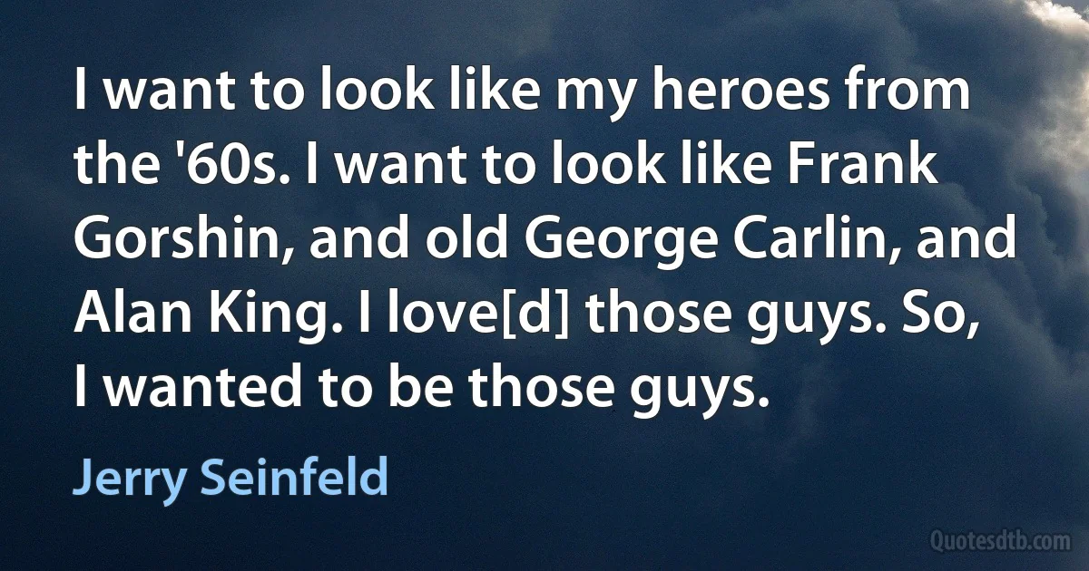 I want to look like my heroes from the '60s. I want to look like Frank Gorshin, and old George Carlin, and Alan King. I love[d] those guys. So, I wanted to be those guys. (Jerry Seinfeld)