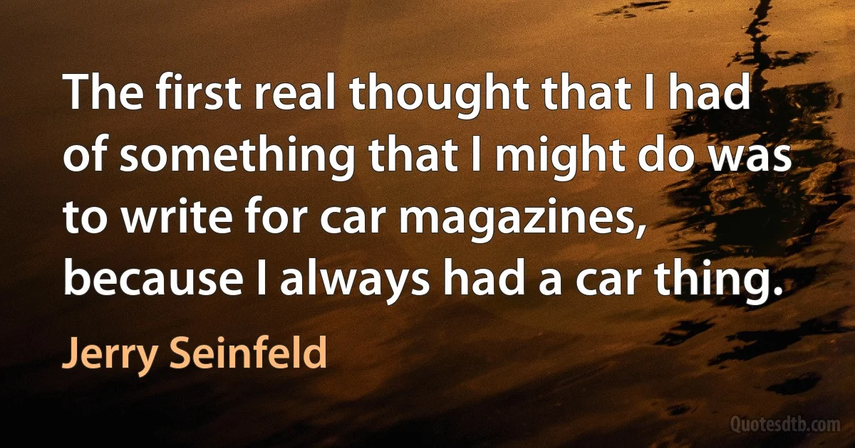 The first real thought that I had of something that I might do was to write for car magazines, because I always had a car thing. (Jerry Seinfeld)