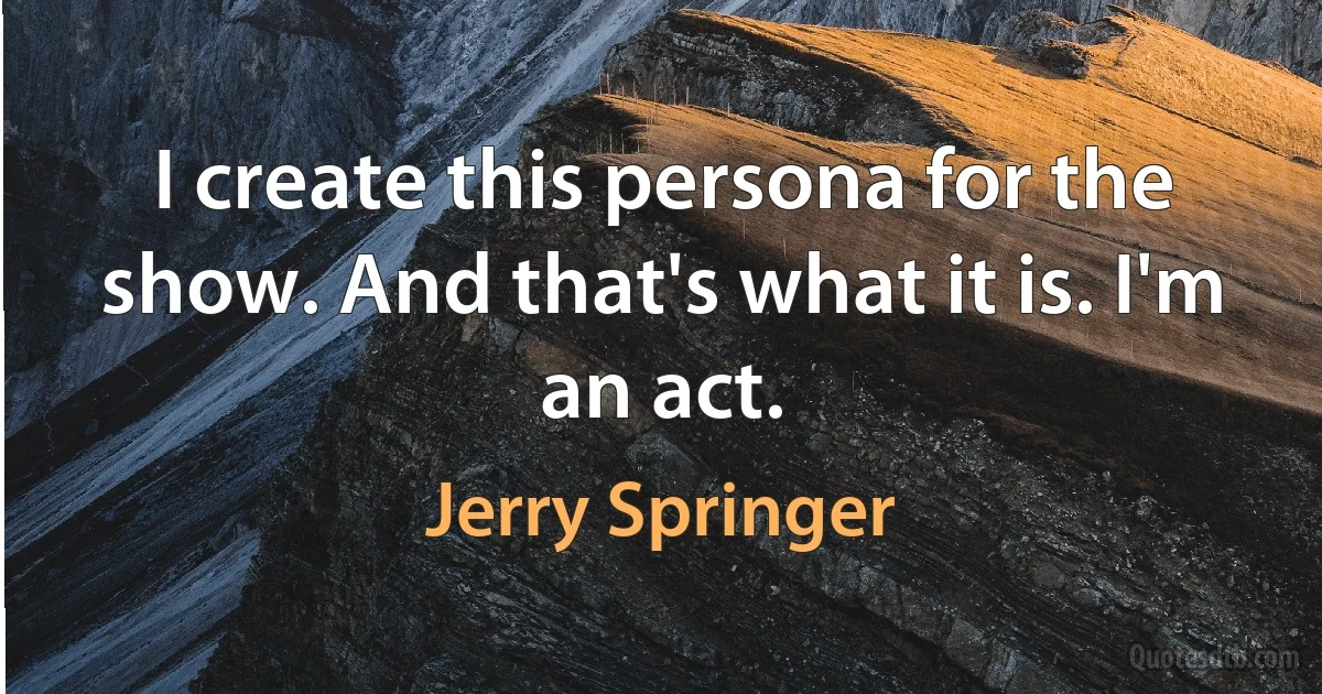 I create this persona for the show. And that's what it is. I'm an act. (Jerry Springer)