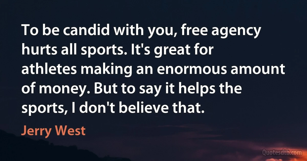 To be candid with you, free agency hurts all sports. It's great for athletes making an enormous amount of money. But to say it helps the sports, I don't believe that. (Jerry West)