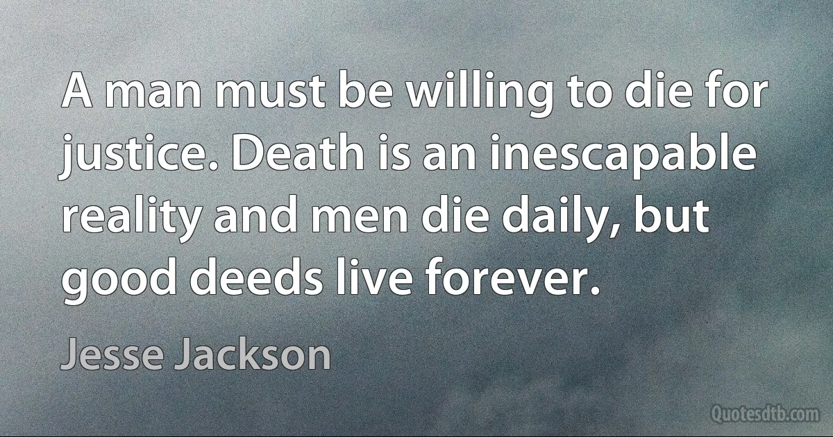 A man must be willing to die for justice. Death is an inescapable reality and men die daily, but good deeds live forever. (Jesse Jackson)