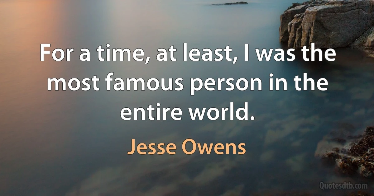 For a time, at least, I was the most famous person in the entire world. (Jesse Owens)