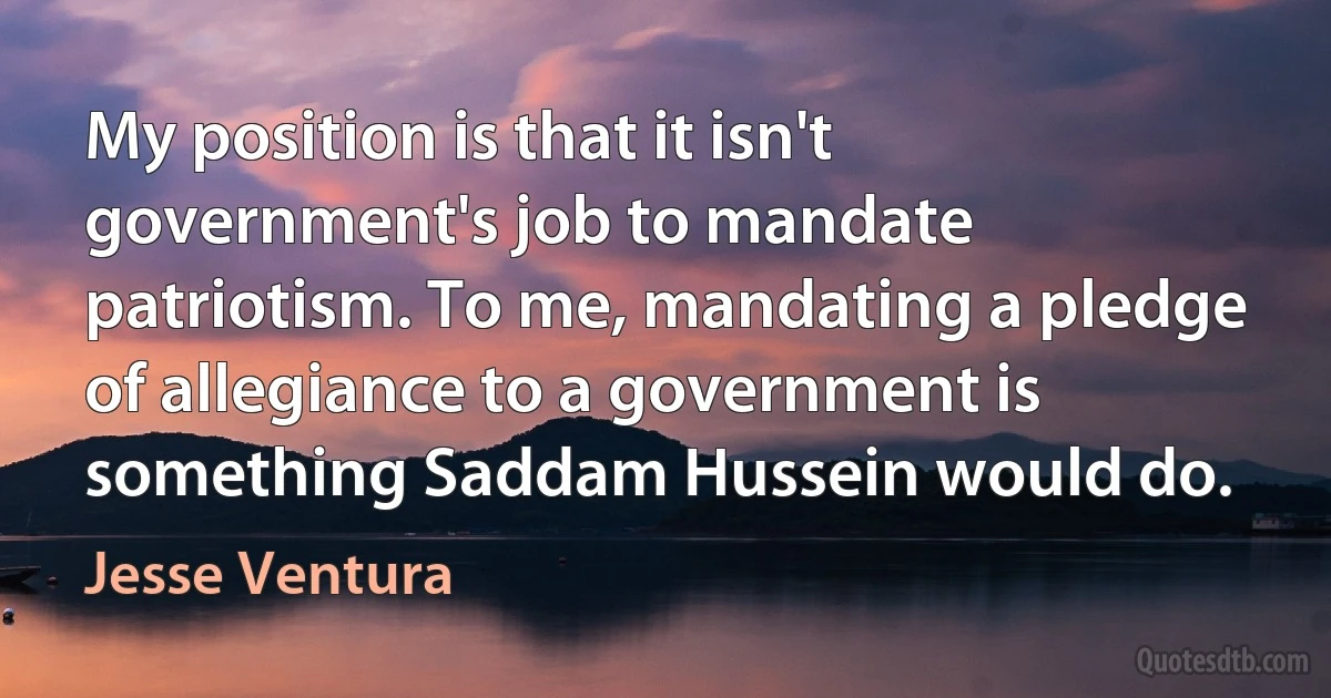 My position is that it isn't government's job to mandate patriotism. To me, mandating a pledge of allegiance to a government is something Saddam Hussein would do. (Jesse Ventura)