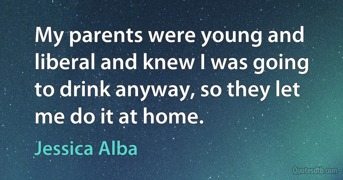 My parents were young and liberal and knew I was going to drink anyway, so they let me do it at home. (Jessica Alba)