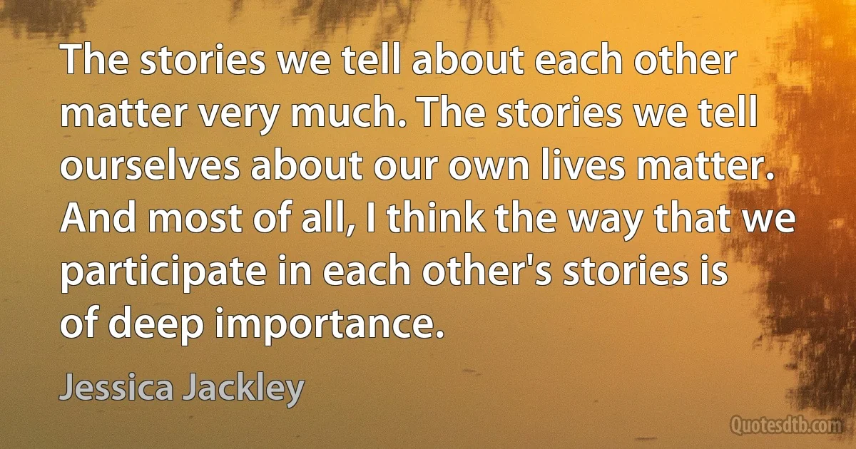 The stories we tell about each other matter very much. The stories we tell ourselves about our own lives matter. And most of all, I think the way that we participate in each other's stories is of deep importance. (Jessica Jackley)