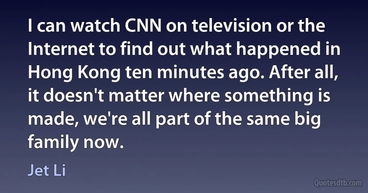 I can watch CNN on television or the Internet to find out what happened in Hong Kong ten minutes ago. After all, it doesn't matter where something is made, we're all part of the same big family now. (Jet Li)