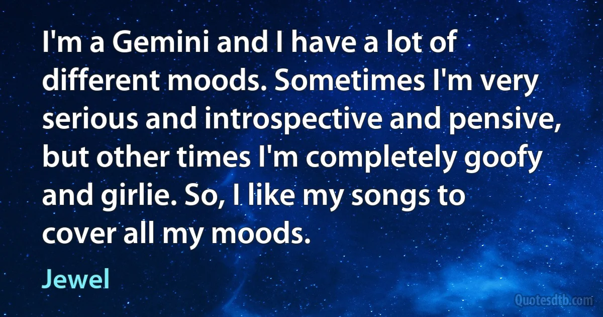 I'm a Gemini and I have a lot of different moods. Sometimes I'm very serious and introspective and pensive, but other times I'm completely goofy and girlie. So, I like my songs to cover all my moods. (Jewel)