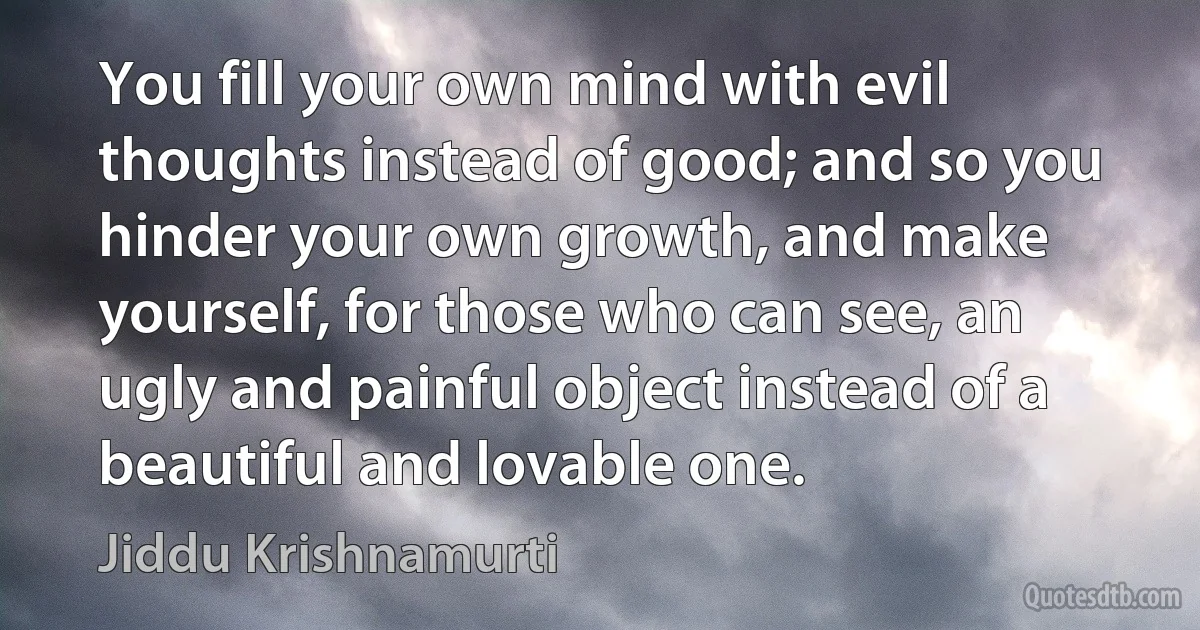 You fill your own mind with evil thoughts instead of good; and so you hinder your own growth, and make yourself, for those who can see, an ugly and painful object instead of a beautiful and lovable one. (Jiddu Krishnamurti)