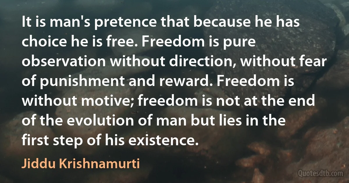 It is man's pretence that because he has choice he is free. Freedom is pure observation without direction, without fear of punishment and reward. Freedom is without motive; freedom is not at the end of the evolution of man but lies in the first step of his existence. (Jiddu Krishnamurti)