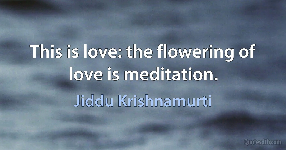 This is love: the flowering of love is meditation. (Jiddu Krishnamurti)