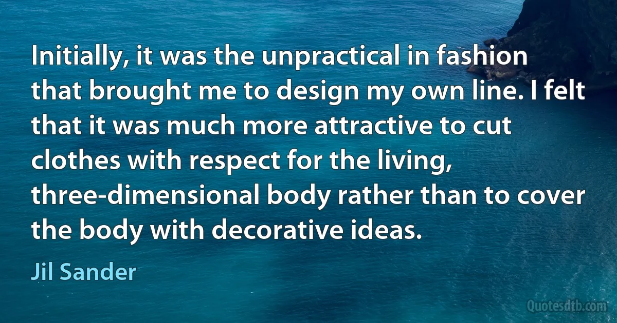 Initially, it was the unpractical in fashion that brought me to design my own line. I felt that it was much more attractive to cut clothes with respect for the living, three-dimensional body rather than to cover the body with decorative ideas. (Jil Sander)