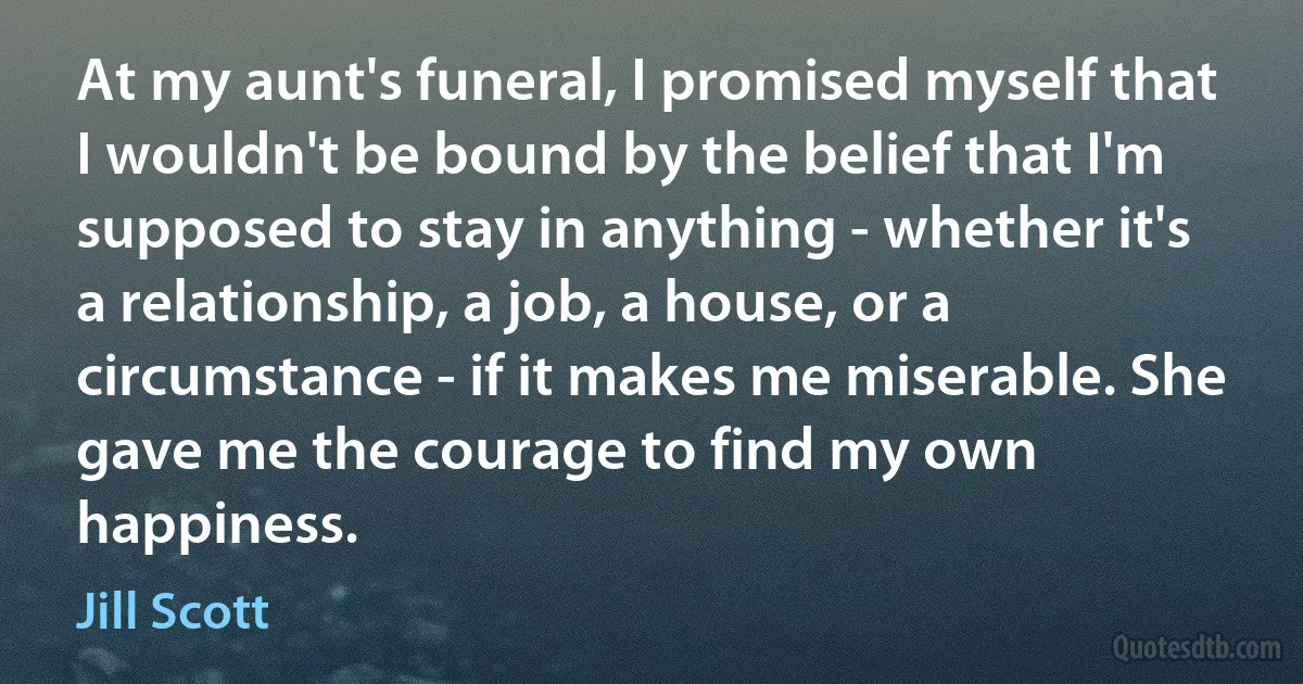 At my aunt's funeral, I promised myself that I wouldn't be bound by the belief that I'm supposed to stay in anything - whether it's a relationship, a job, a house, or a circumstance - if it makes me miserable. She gave me the courage to find my own happiness. (Jill Scott)