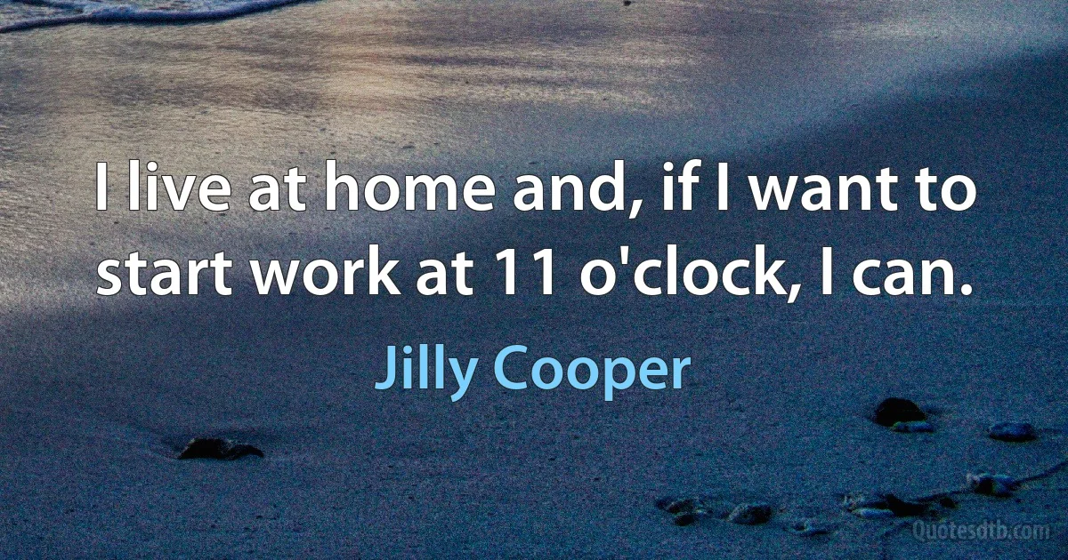 I live at home and, if I want to start work at 11 o'clock, I can. (Jilly Cooper)