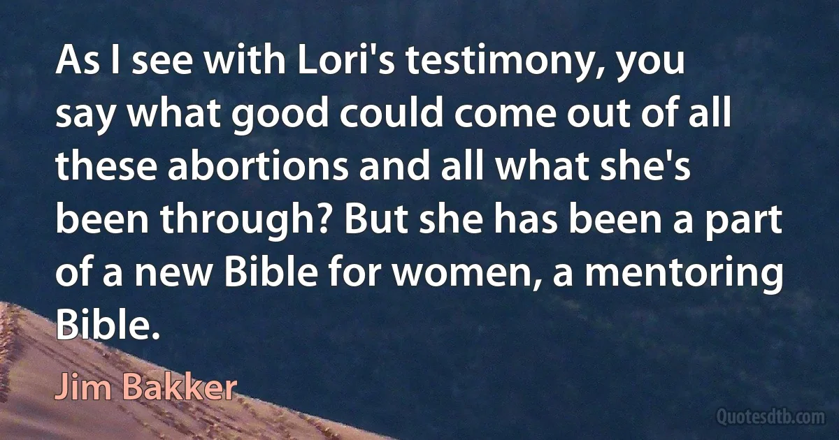 As I see with Lori's testimony, you say what good could come out of all these abortions and all what she's been through? But she has been a part of a new Bible for women, a mentoring Bible. (Jim Bakker)