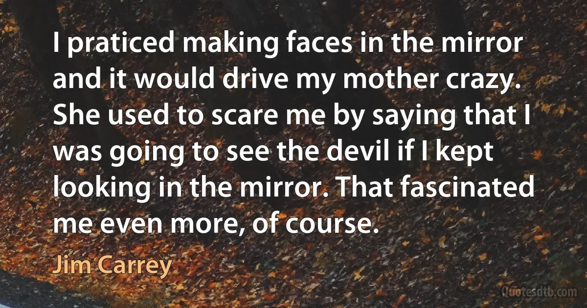 I praticed making faces in the mirror and it would drive my mother crazy. She used to scare me by saying that I was going to see the devil if I kept looking in the mirror. That fascinated me even more, of course. (Jim Carrey)