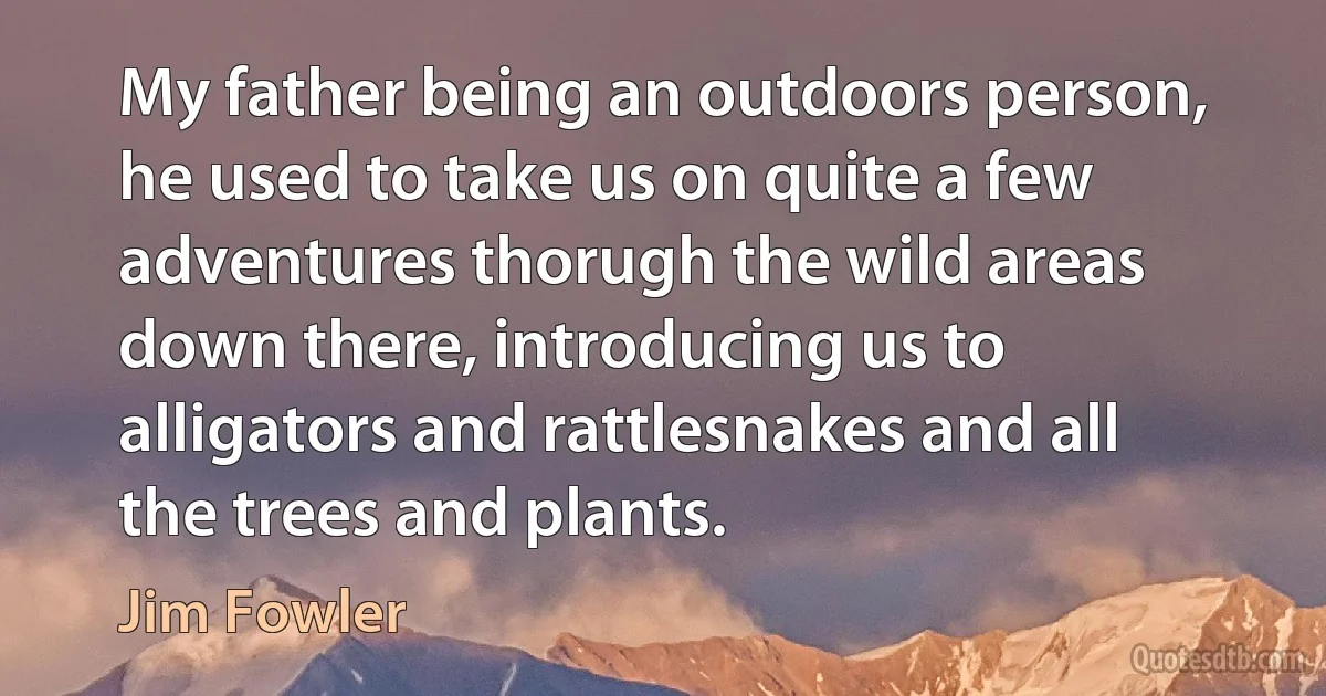 My father being an outdoors person, he used to take us on quite a few adventures thorugh the wild areas down there, introducing us to alligators and rattlesnakes and all the trees and plants. (Jim Fowler)