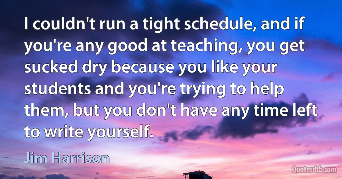 I couldn't run a tight schedule, and if you're any good at teaching, you get sucked dry because you like your students and you're trying to help them, but you don't have any time left to write yourself. (Jim Harrison)