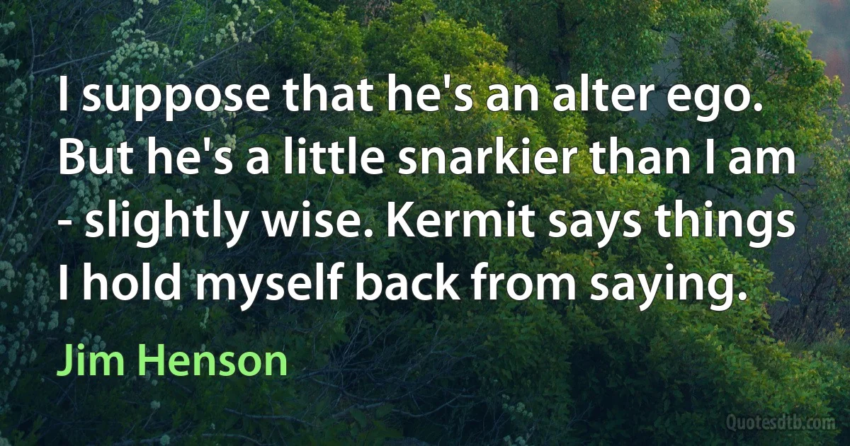 I suppose that he's an alter ego. But he's a little snarkier than I am - slightly wise. Kermit says things I hold myself back from saying. (Jim Henson)