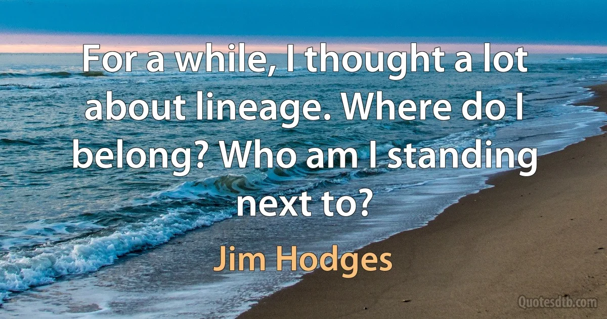 For a while, I thought a lot about lineage. Where do I belong? Who am I standing next to? (Jim Hodges)