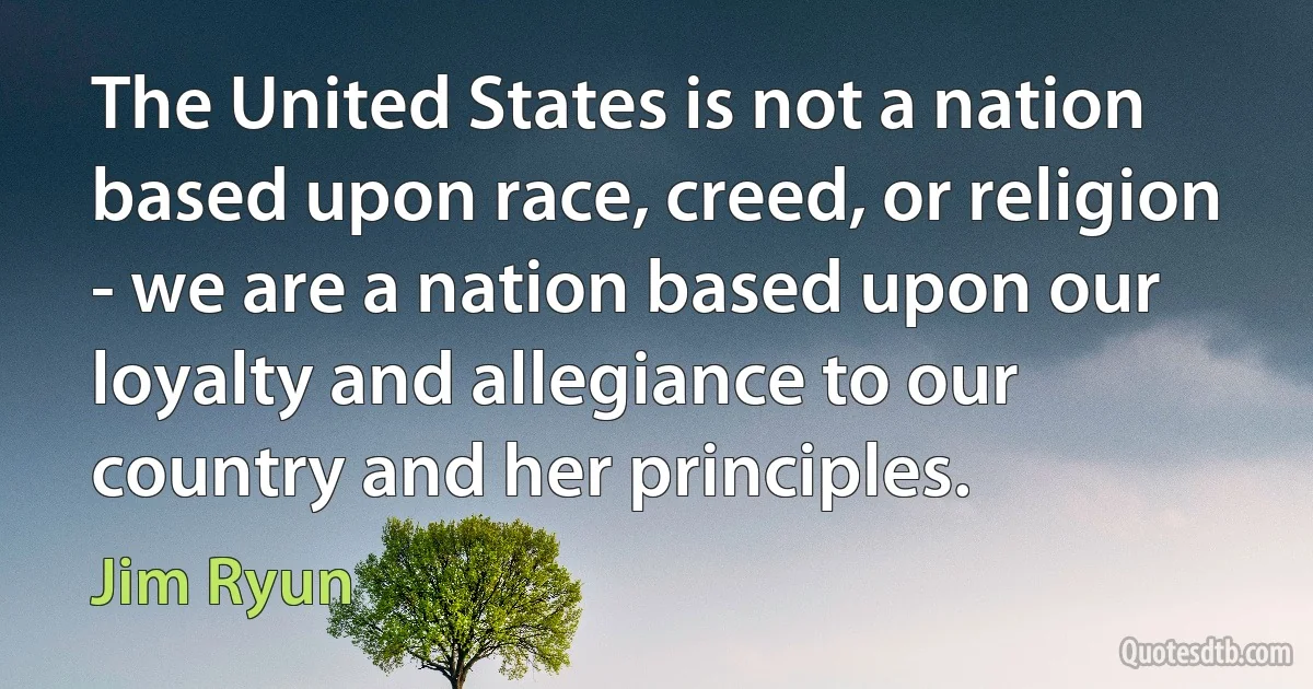 The United States is not a nation based upon race, creed, or religion - we are a nation based upon our loyalty and allegiance to our country and her principles. (Jim Ryun)