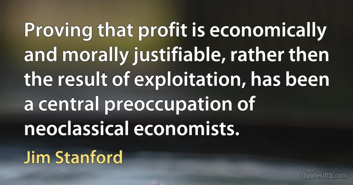 Proving that profit is economically and morally justifiable, rather then the result of exploitation, has been a central preoccupation of neoclassical economists. (Jim Stanford)