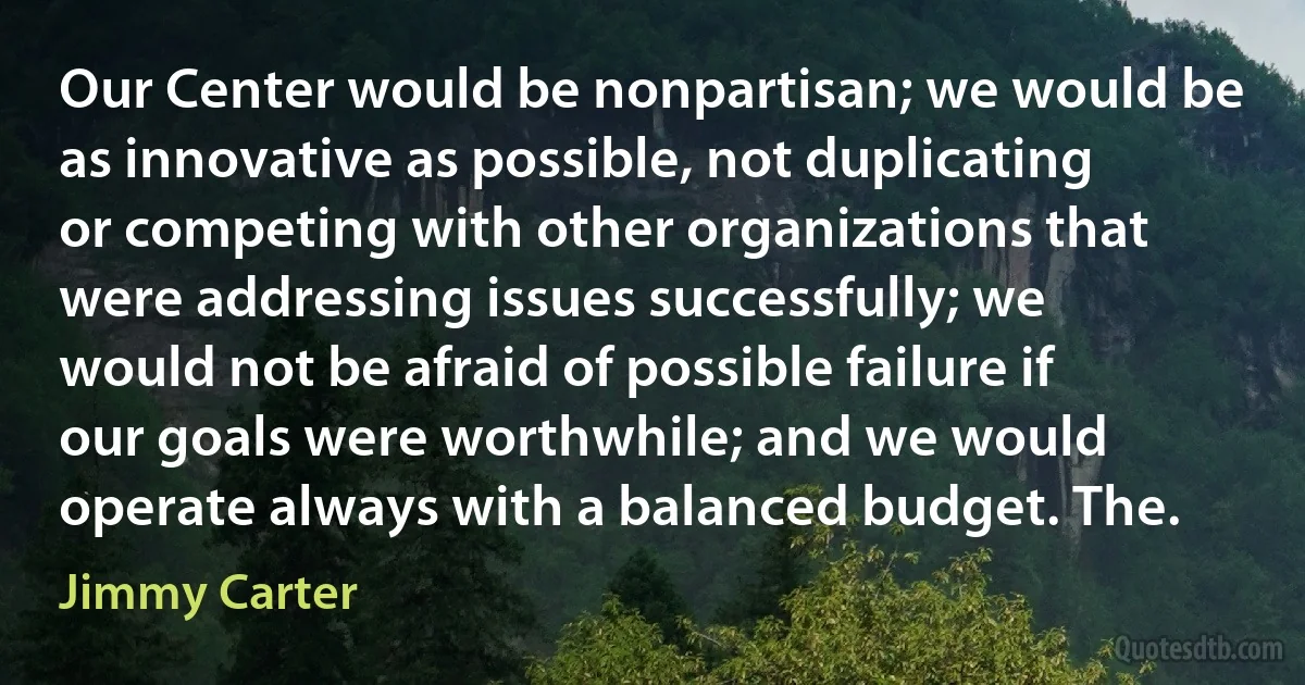 Our Center would be nonpartisan; we would be as innovative as possible, not duplicating or competing with other organizations that were addressing issues successfully; we would not be afraid of possible failure if our goals were worthwhile; and we would operate always with a balanced budget. The. (Jimmy Carter)