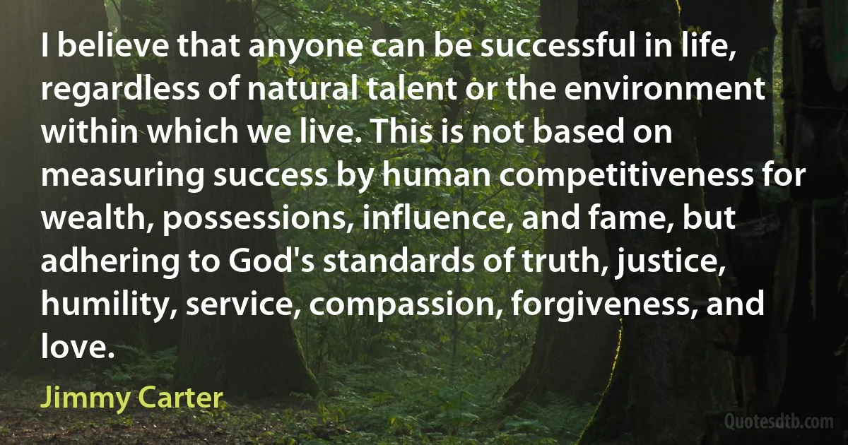 I believe that anyone can be successful in life, regardless of natural talent or the environment within which we live. This is not based on measuring success by human competitiveness for wealth, possessions, influence, and fame, but adhering to God's standards of truth, justice, humility, service, compassion, forgiveness, and love. (Jimmy Carter)