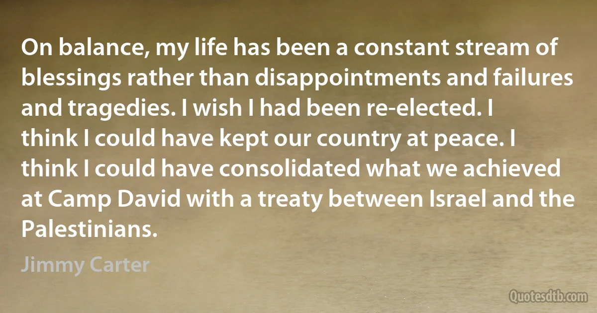 On balance, my life has been a constant stream of blessings rather than disappointments and failures and tragedies. I wish I had been re-elected. I think I could have kept our country at peace. I think I could have consolidated what we achieved at Camp David with a treaty between Israel and the Palestinians. (Jimmy Carter)