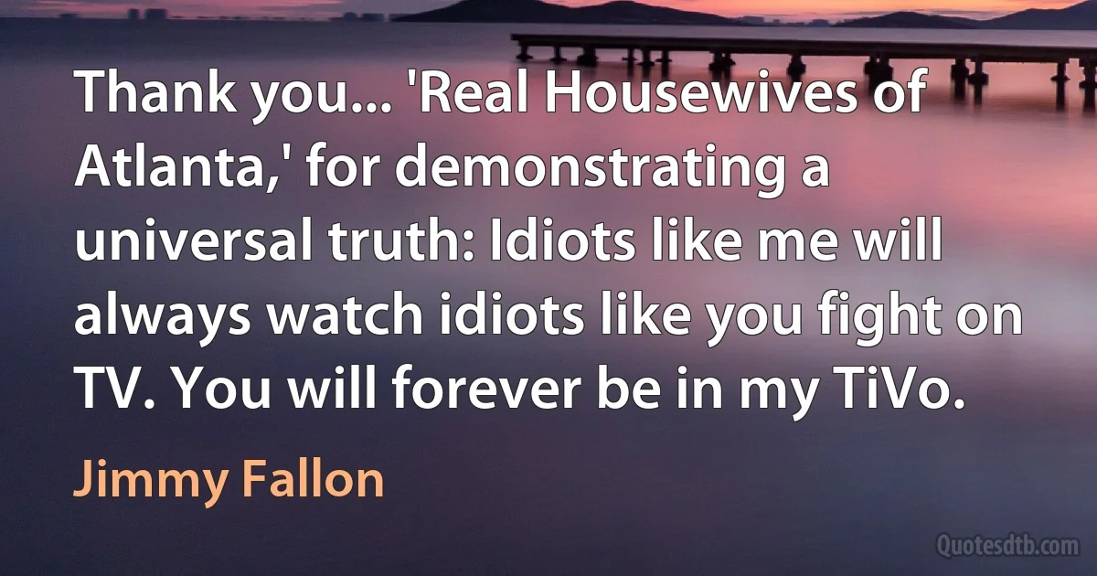 Thank you... 'Real Housewives of Atlanta,' for demonstrating a universal truth: Idiots like me will always watch idiots like you fight on TV. You will forever be in my TiVo. (Jimmy Fallon)