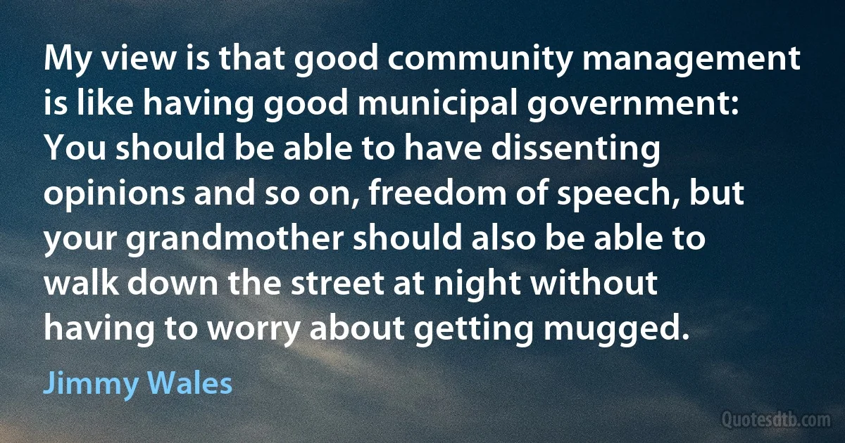 My view is that good community management is like having good municipal government: You should be able to have dissenting opinions and so on, freedom of speech, but your grandmother should also be able to walk down the street at night without having to worry about getting mugged. (Jimmy Wales)